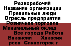 Разнорабочий › Название организации ­ Правильные люди › Отрасль предприятия ­ Розничная торговля › Минимальный оклад ­ 30 000 - Все города Работа » Вакансии   . Хакасия респ.,Саяногорск г.